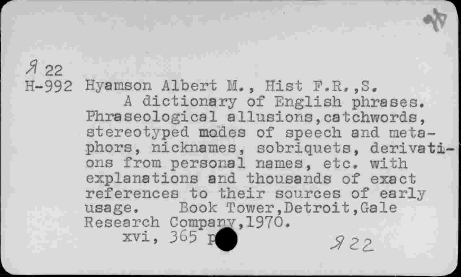 ﻿>? 22
H-992 Hyamson Albert M., Hist F.R,,S.
A dictionary of English phrases. Phraseological allusions,catchwords, stereotyped modes of speech and metaphors, nicknames, sobriquets, derivati ons from personal names, etc. with explanations and thousands of exact references to their sources of early usage. Book Tower,Detroit,Gale Research Company,1970.
xvi, 3&5
^22.